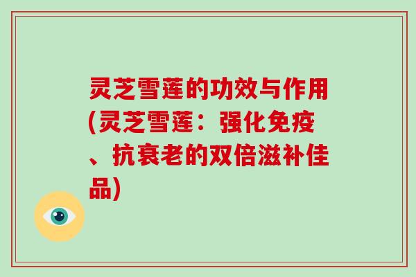 灵芝雪莲的功效与作用(灵芝雪莲：强化免疫、抗衰老的双倍滋补佳品)