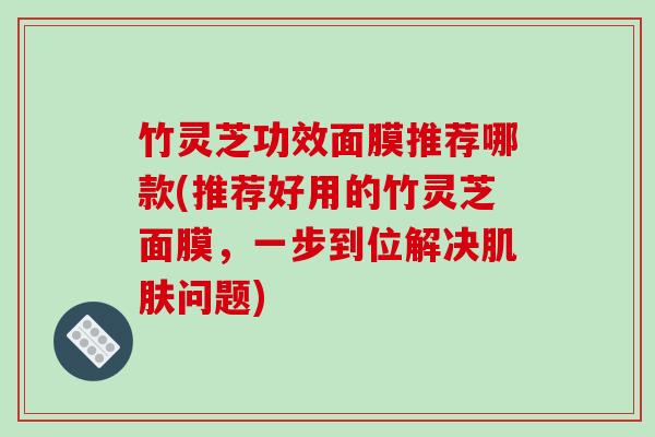 竹灵芝功效面膜推荐哪款(推荐好用的竹灵芝面膜,一步到位解决问题) 竹灵芝功效面膜推荐哪款(推荐好用的竹灵芝面膜,一步到位解决问题)