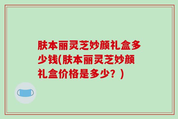 肤本丽灵芝妙颜礼盒多少钱(肤本丽灵芝妙颜礼盒价格是多少?) 肤本丽灵芝妙颜礼盒多少钱(肤本丽灵芝妙颜礼盒价格是多少?)