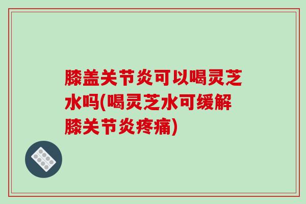 膝盖可以喝灵芝水吗(喝灵芝水可缓解膝) 膝盖可以喝灵芝水吗(喝灵芝水可缓解膝)