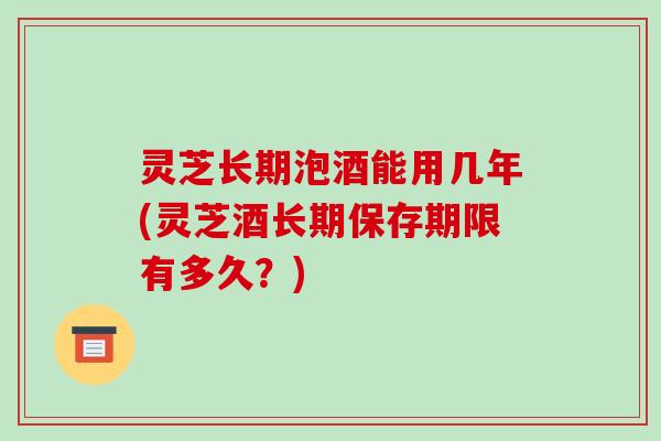 灵芝长期泡酒能用几年(灵芝酒长期保存期限有多久?) 灵芝长期泡酒能用几年(灵芝酒长期保存期限有多久?)