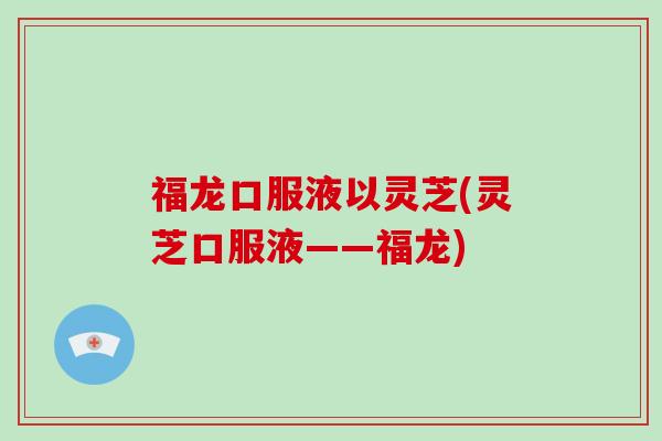 福龙口服液以灵芝(灵芝口服液——福龙) 福龙口服液以灵芝(灵芝口服液——福龙)