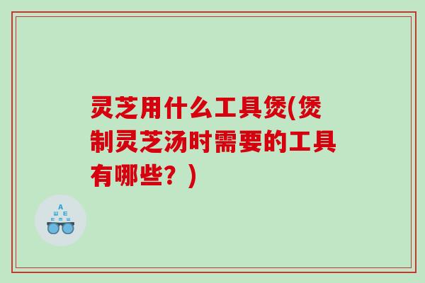 灵芝用什么工具煲(煲制灵芝汤时需要的工具有哪些？)