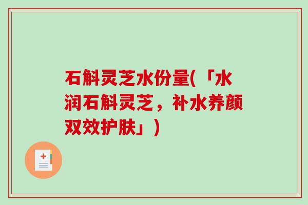 石斛灵芝水份量(「水润石斛灵芝,补水养颜双效护肤」) 石斛灵芝水份量(「水润石斛灵芝,补水养颜双效护肤」)