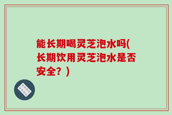 能长期喝灵芝泡水吗(长期饮用灵芝泡水是否安全？)