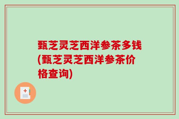 甄芝灵芝西洋参茶多钱(甄芝灵芝西洋参茶价格查询) 甄芝灵芝西洋参茶多钱(甄芝灵芝西洋参茶价格查询)
