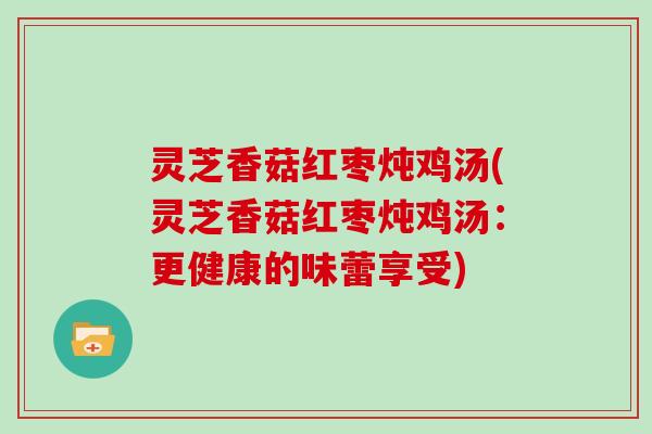 灵芝香菇红枣炖鸡汤(灵芝香菇红枣炖鸡汤：更健康的味蕾享受)