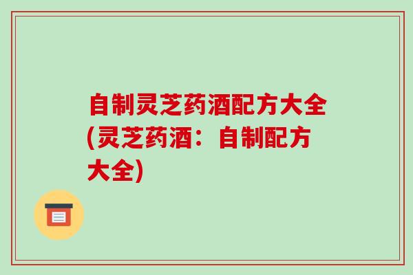 自制灵芝药酒配方大全(灵芝药酒:自制配方大全) 自制灵芝药酒配方大全(灵芝药酒:自制配方大全)