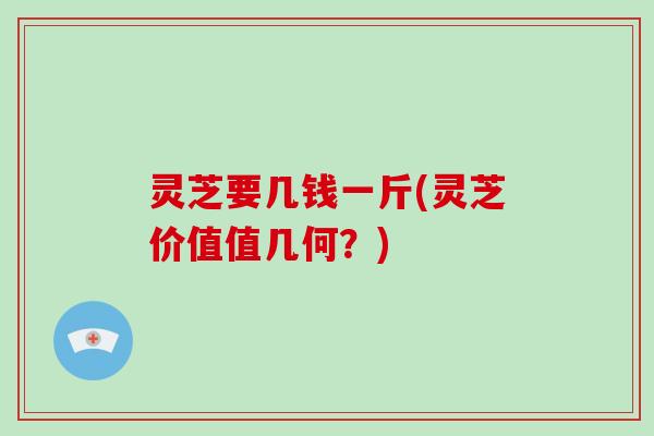 灵芝要几钱一斤(灵芝价值值几何?) 灵芝要几钱一斤(灵芝价值值几何?)