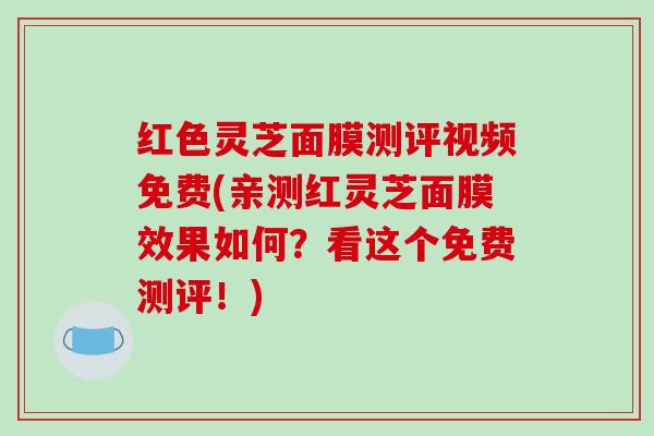 红色灵芝面膜测评视频免费(亲测红灵芝面膜效果如何?看这个免费测评!) 红色灵芝面膜测评视频免费(亲测红灵芝面膜效果如何?看这个免费测评!)