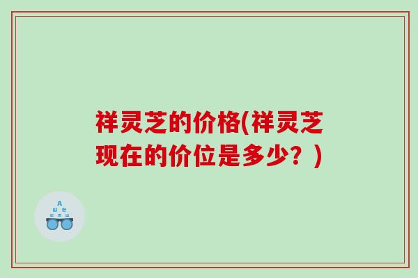 祥灵芝的价格(祥灵芝现在的价位是多少?) 祥灵芝的价格(祥灵芝现在的价位是多少?)