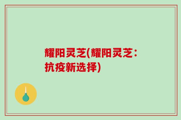耀阳灵芝(耀阳灵芝:抗疫新选择) 耀阳灵芝(耀阳灵芝:抗疫新选择)