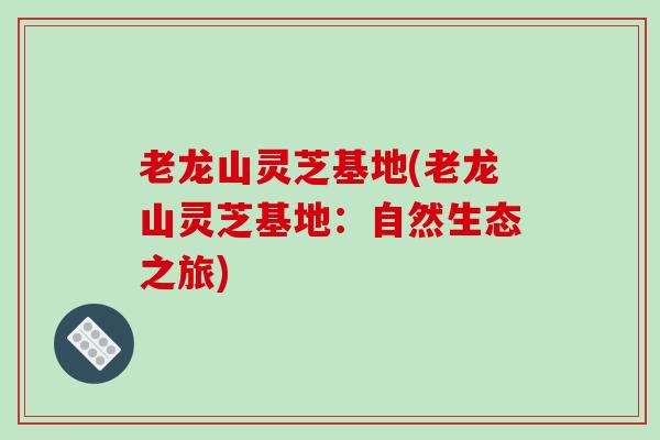 老龙山灵芝基地(老龙山灵芝基地:自然生态之旅) 老龙山灵芝基地(老龙山灵芝基地:自然生态之旅)