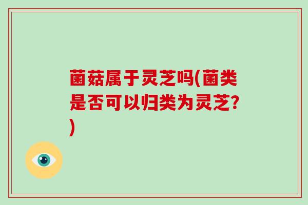 菌菇属于灵芝吗(菌类是否可以归类为灵芝?) 菌菇属于灵芝吗(菌类是否可以归类为灵芝?)