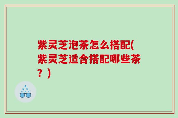 紫灵芝泡茶怎么搭配(紫灵芝适合搭配哪些茶？)