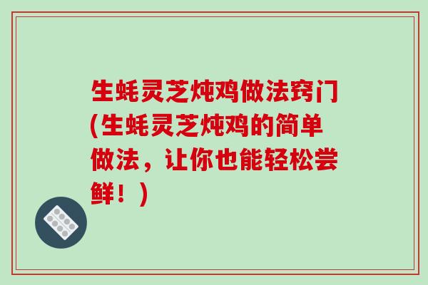 生蚝灵芝炖鸡做法窍门(生蚝灵芝炖鸡的简单做法,让你也能轻松尝鲜!) 生蚝灵芝炖鸡做法窍门(生蚝灵芝炖鸡的简单做法,让你也能轻松尝鲜!)