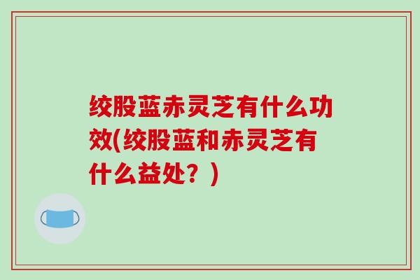 绞股蓝赤灵芝有什么功效(绞股蓝和赤灵芝有什么益处?) 绞股蓝赤灵芝有什么功效(绞股蓝和赤灵芝有什么益处?)