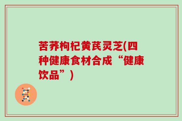 苦荞枸杞黄芪灵芝(四种健康食材合成“健康饮品”) 苦荞枸杞黄芪灵芝(四种健康食材合成“健康饮品”)