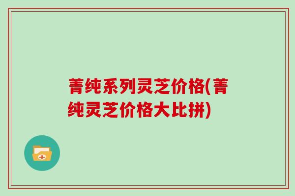 菁纯系列灵芝价格(菁纯灵芝价格大比拼) 菁纯系列灵芝价格(菁纯灵芝价格大比拼)