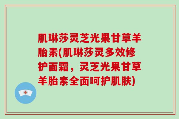 肌琳莎灵芝光果甘草羊胎素(肌琳莎灵多效修护面霜,灵芝光果甘草羊胎素全面呵护) 肌琳莎灵芝光果甘草羊胎素(肌琳莎灵多效修护面霜,灵芝光果甘草羊胎素全面呵护)
