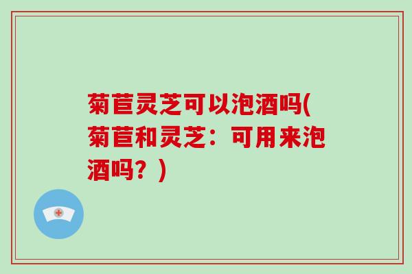 菊苣灵芝可以泡酒吗(菊苣和灵芝：可用来泡酒吗？)