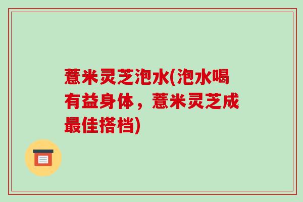 薏米灵芝泡水(泡水喝有益身体,薏米灵芝成佳搭档) 薏米灵芝泡水(泡水喝有益身体,薏米灵芝成佳搭档)