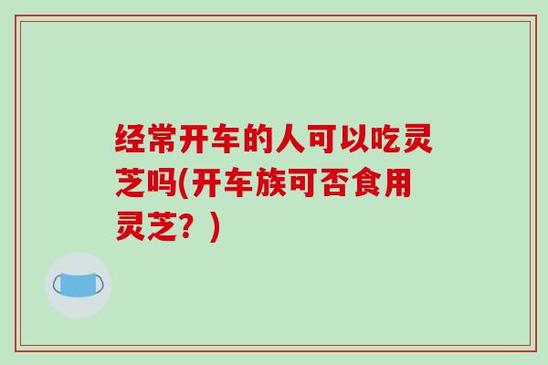 经常开车的人可以吃灵芝吗(开车族可否食用灵芝?) 经常开车的人可以吃灵芝吗(开车族可否食用灵芝?)