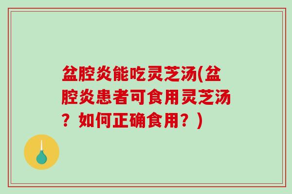 盆腔炎能吃灵芝汤(盆腔炎患者可食用灵芝汤？如何正确食用？)