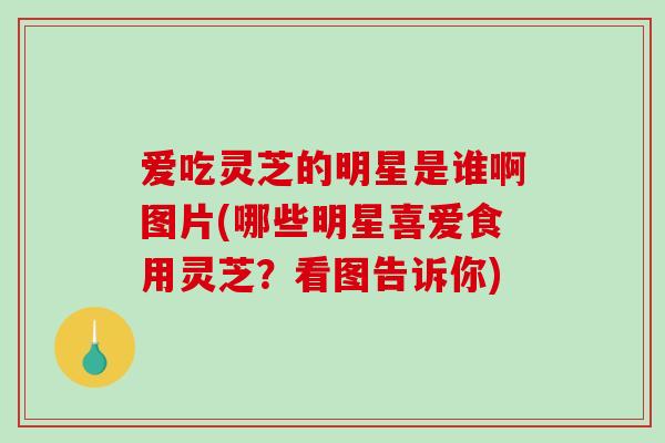 爱吃灵芝的明星是谁啊图片(哪些明星喜爱食用灵芝？看图告诉你)