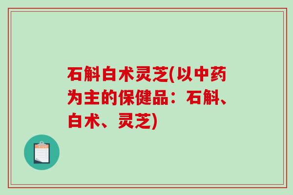 石斛白术灵芝(以为主的保健品:石斛、白术、灵芝) 石斛白术灵芝(以为主的保健品:石斛、白术、灵芝)
