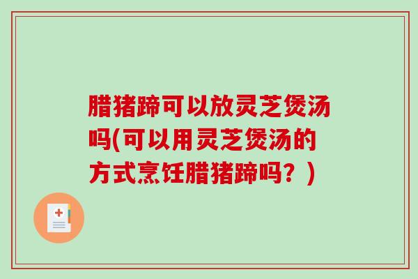 腊猪蹄可以放灵芝煲汤吗(可以用灵芝煲汤的方式烹饪腊猪蹄吗？)