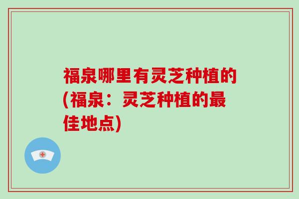 福泉哪里有灵芝种植的(福泉：灵芝种植的佳地点)