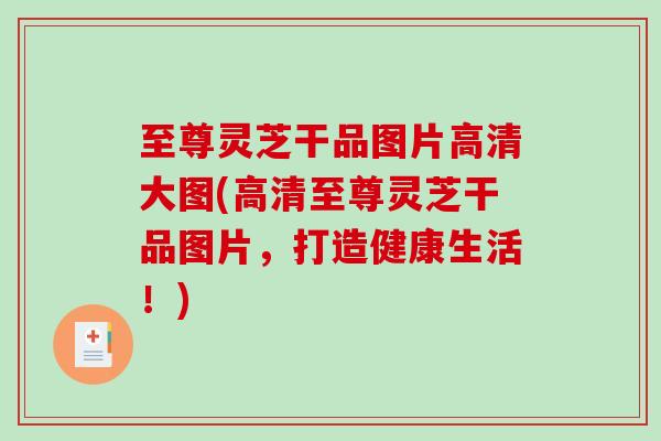 至尊灵芝干品图片高清大图(高清至尊灵芝干品图片，打造健康生活！)