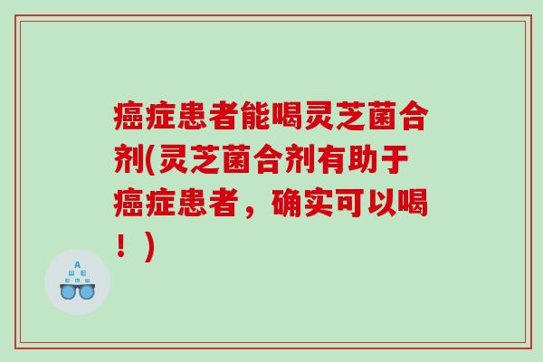 症患者能喝灵芝菌合剂(灵芝菌合剂有助于症患者,确实可以喝!) 症患者能喝灵芝菌合剂(灵芝菌合剂有助于症患者,确实可以喝!)