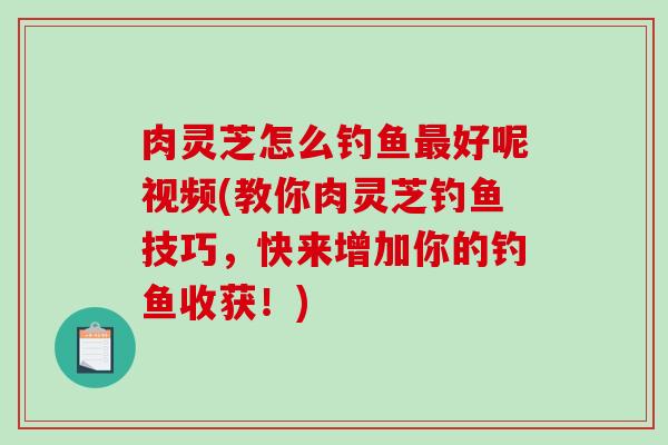 肉灵芝怎么钓鱼好呢视频(教你肉灵芝钓鱼技巧,快来增加你的钓鱼收获!) 肉灵芝怎么钓鱼好呢视频(教你肉灵芝钓鱼技巧,快来增加你的钓鱼收获!)