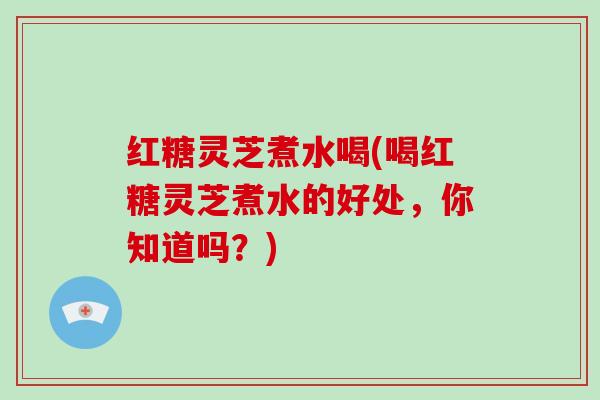 红糖灵芝煮水喝(喝红糖灵芝煮水的好处，你知道吗？)