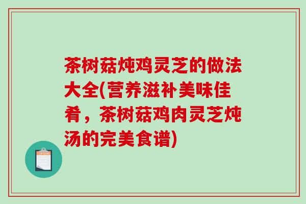 茶树菇炖鸡灵芝的做法大全(营养滋补美味佳肴,茶树菇鸡肉灵芝炖汤的完美食谱) 茶树菇炖鸡灵芝的做法大全(营养滋补美味佳肴,茶树菇鸡肉灵芝炖汤的完美食谱)