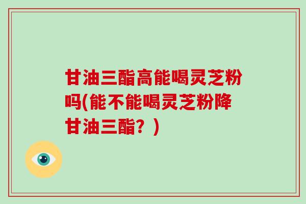 甘油三酯高能喝灵芝粉吗(能不能喝灵芝粉降甘油三酯?) 甘油三酯高能喝灵芝粉吗(能不能喝灵芝粉降甘油三酯?)