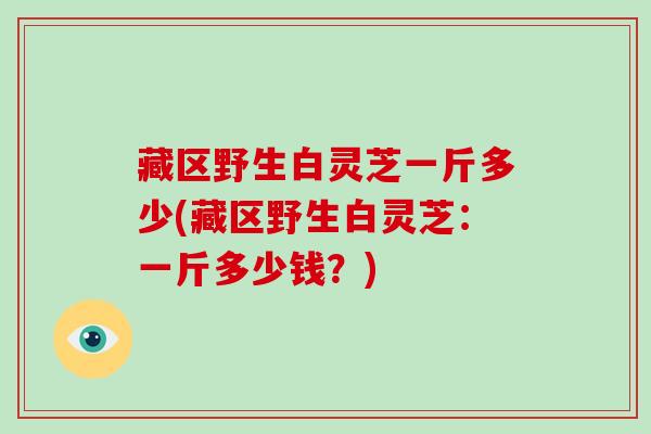 藏区野生白灵芝一斤多少(藏区野生白灵芝：一斤多少钱？)