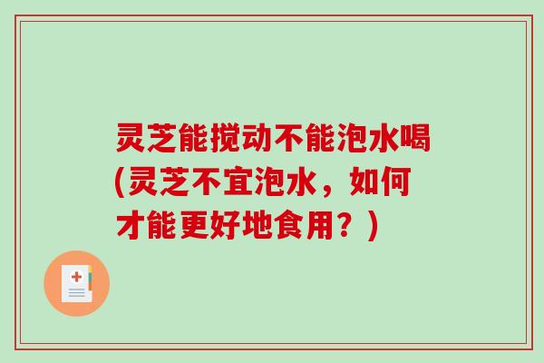 灵芝能搅动不能泡水喝(灵芝不宜泡水，如何才能更好地食用？)