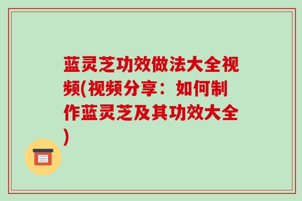 蓝灵芝功效做法大全视频(视频分享:如何制作蓝灵芝及其功效大全) 蓝灵芝功效做法大全视频(视频分享:如何制作蓝灵芝及其功效大全)