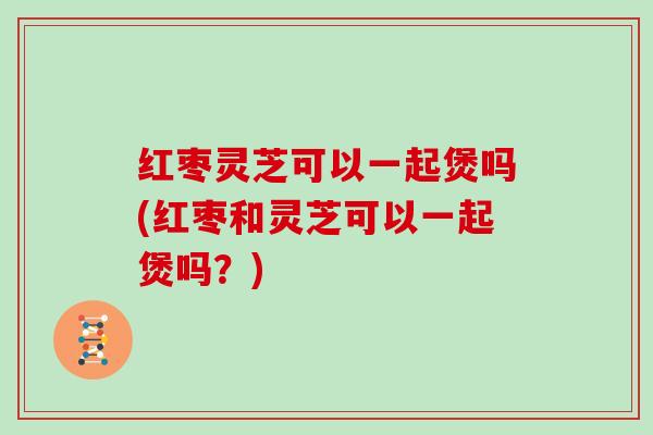 红枣灵芝可以一起煲吗(红枣和灵芝可以一起煲吗?) 红枣灵芝可以一起煲吗(红枣和灵芝可以一起煲吗?)