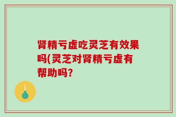 精亏虚吃灵芝有效果吗(灵芝对精亏虚有帮助吗? 精亏虚吃灵芝有效果吗(灵芝对精亏虚有帮助吗?