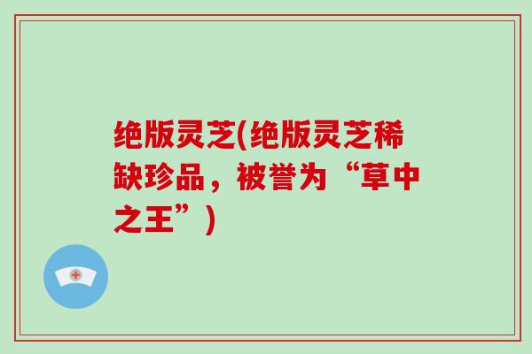 绝版灵芝(绝版灵芝稀缺珍品,被誉为“草中之王”) 绝版灵芝(绝版灵芝稀缺珍品,被誉为“草中之王”)