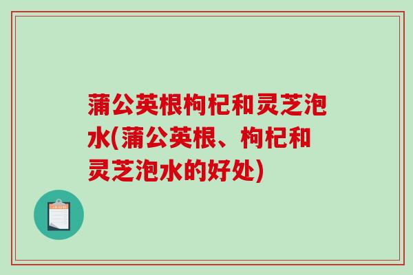 蒲公英根枸杞和灵芝泡水(蒲公英根、枸杞和灵芝泡水的好处) 蒲公英根枸杞和灵芝泡水(蒲公英根、枸杞和灵芝泡水的好处)
