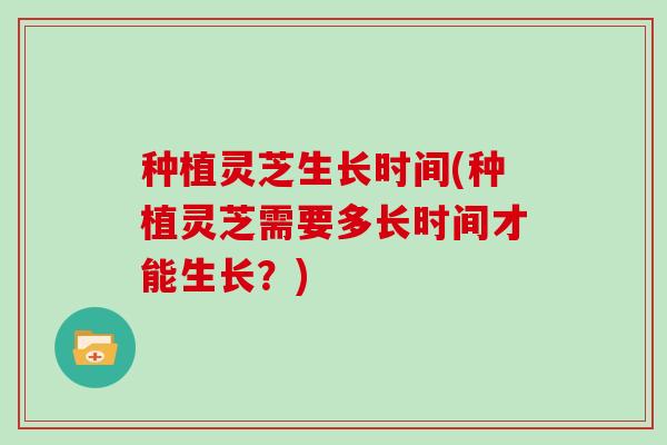 种植灵芝生长时间(种植灵芝需要多长时间才能生长?) 种植灵芝生长时间(种植灵芝需要多长时间才能生长?)