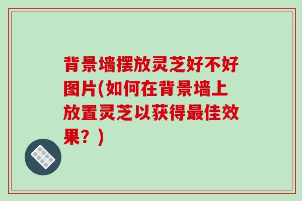 背景墙摆放灵芝好不好图片(如何在背景墙上放置灵芝以获得最佳效果？)