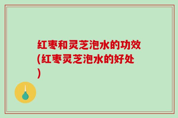 红枣和灵芝泡水的功效(红枣灵芝泡水的好处) 红枣和灵芝泡水的功效(红枣灵芝泡水的好处)