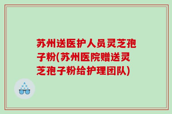 苏州送医护人员灵芝孢子粉(苏州医院赠送灵芝孢子粉给护理团队)