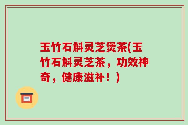 玉竹石斛灵芝煲茶(玉竹石斛灵芝茶,功效神奇,健康滋补!) 玉竹石斛灵芝煲茶(玉竹石斛灵芝茶,功效神奇,健康滋补!)